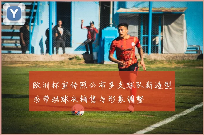 欧洲杯宣传照公布多支球队新造型或带动球衣销售与形象调整