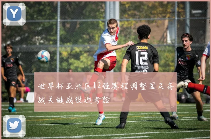 世界杯亚洲区12强赛程调整国足备战关键战役迎考验