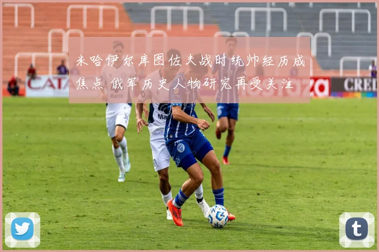 米哈伊尔库图佐夫战时统帅经历成焦点 俄军历史人物研究再受关注