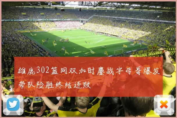雄鹿302篮网双加时鏖战字母哥爆发带队险胜终结连败