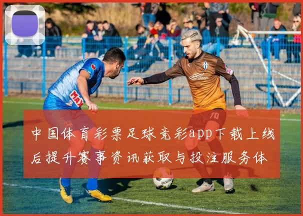 中国体育彩票足球竞彩app下载上线后提升赛事资讯获取与投注服务体验