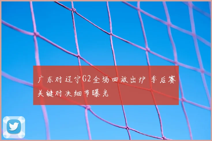 广东对辽宁G2全场回放出炉 季后赛关键对决细节曝光
