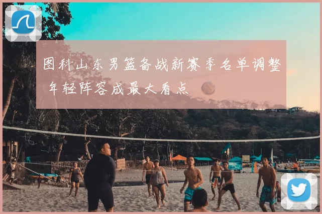 图科山东男篮备战新赛季名单调整 年轻阵容成最大看点