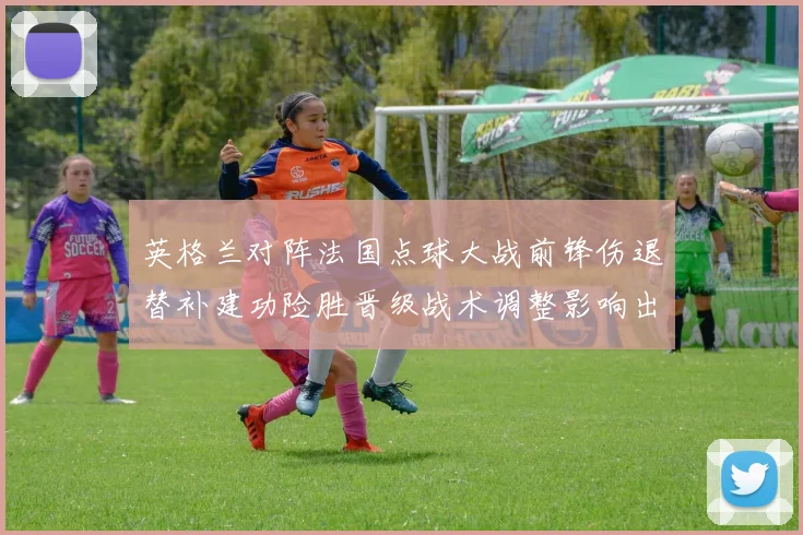 英格兰对阵法国点球大战前锋伤退替补建功险胜晋级战术调整影响出线
