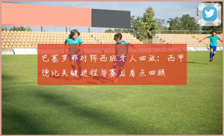 巴塞罗那对阵西班牙人回放：西甲德比关键进程与赛后看点回顾