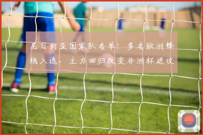 尼日利亚国家队名单：多名欧洲锋线入选，主力回归改变非洲杯进攻选项