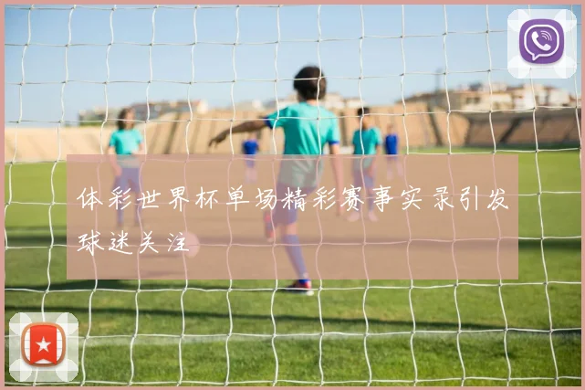 体彩世界杯单场精彩赛事实录引发球迷关注