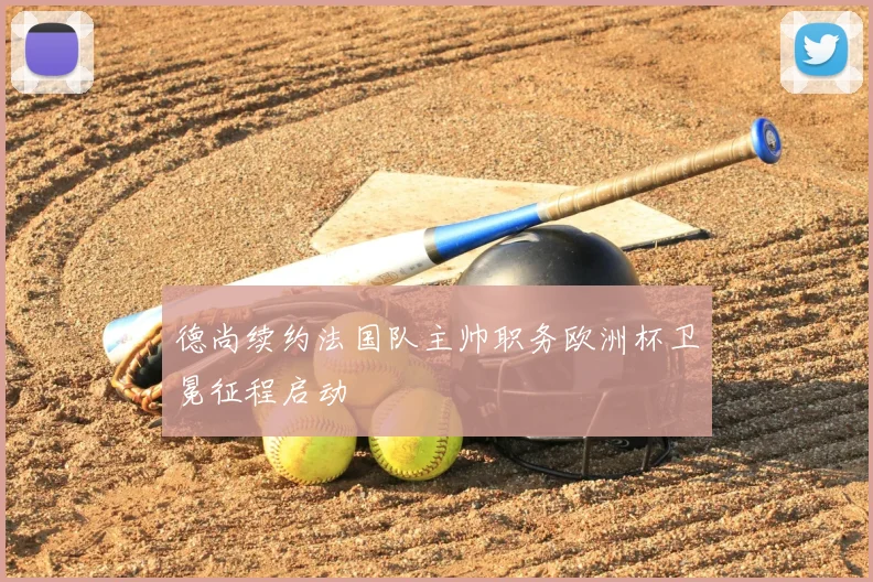 德尚续约法国队主帅职务欧洲杯卫冕征程启动