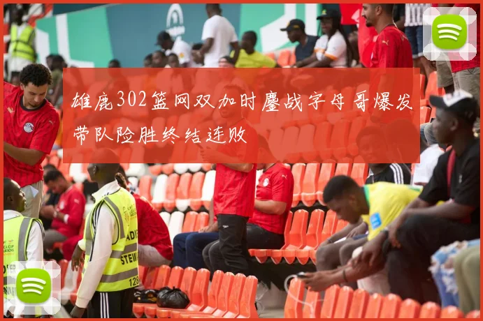 雄鹿302篮网双加时鏖战字母哥爆发带队险胜终结连败