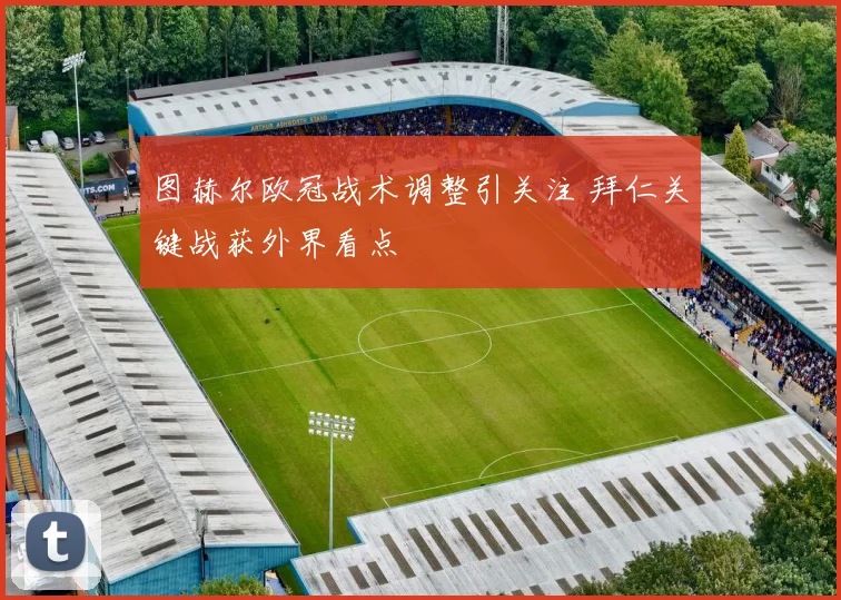 图赫尔欧冠战术调整引关注 拜仁关键战获外界看点