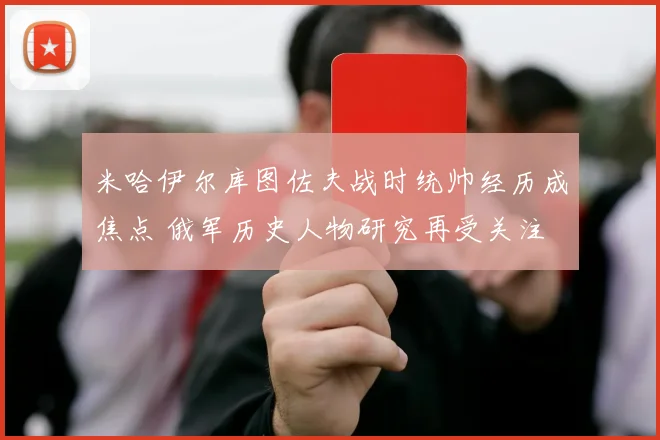 米哈伊尔库图佐夫战时统帅经历成焦点 俄军历史人物研究再受关注