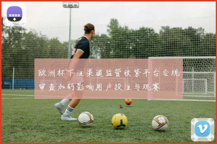 欧洲杯下注渠道监管收紧平台合规审查加码影响用户投注与观赛