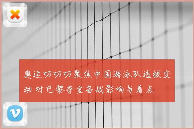奥运叨叨叨聚焦中国游泳队选拔变动 对巴黎夺金备战影响与看点
