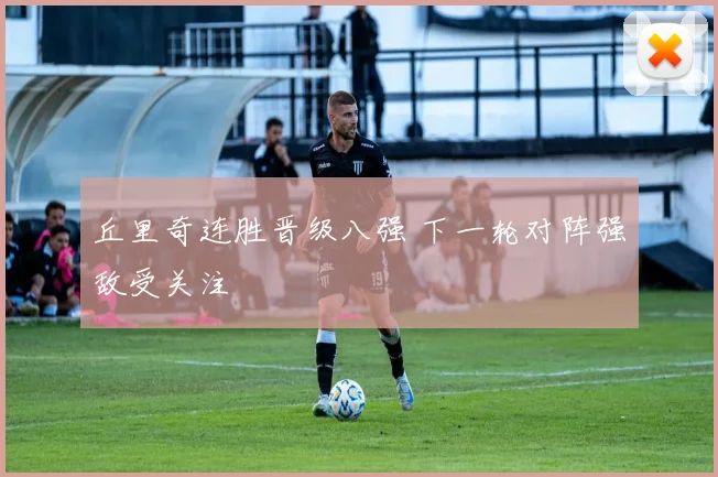 丘里奇连胜晋级八强 下一轮对阵强敌受关注