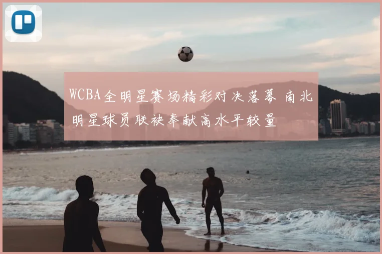 WCBA全明星赛场精彩对决落幕 南北明星球员联袂奉献高水平较量