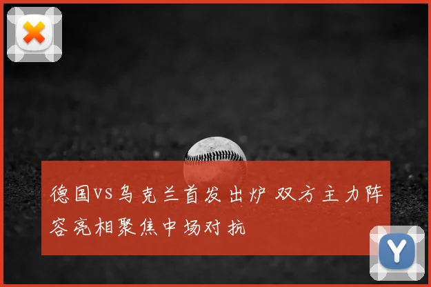 德国vs乌克兰首发出炉 双方主力阵容亮相聚焦中场对抗