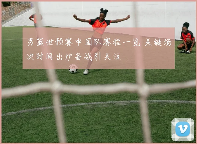 男篮世预赛中国队赛程一览 关键场次时间出炉备战引关注