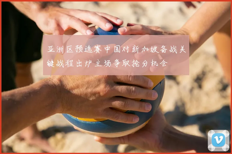 亚洲区预选赛中国对新加坡备战关键战程出炉主场争取抢分机会