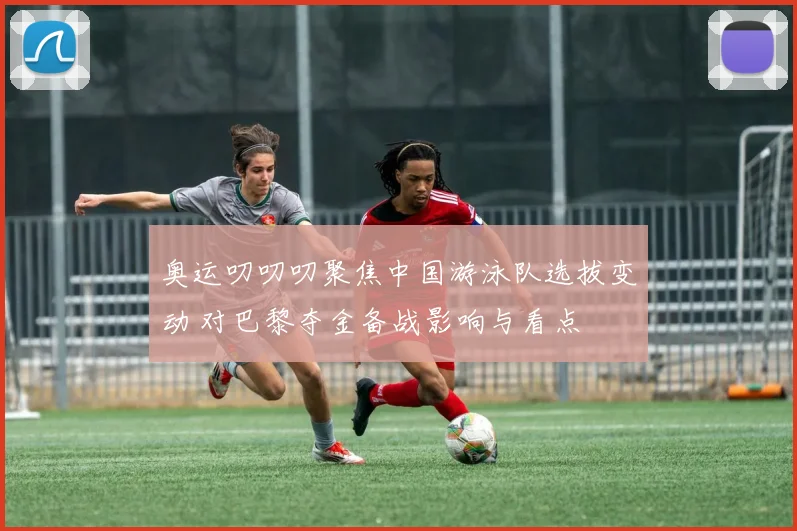 奥运叨叨叨聚焦中国游泳队选拔变动 对巴黎夺金备战影响与看点