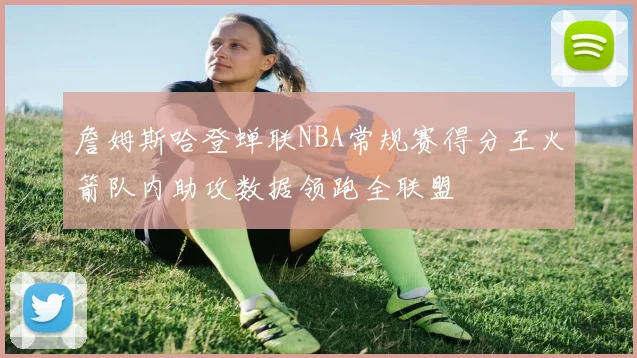 詹姆斯哈登蝉联NBA常规赛得分王火箭队内助攻数据领跑全联盟