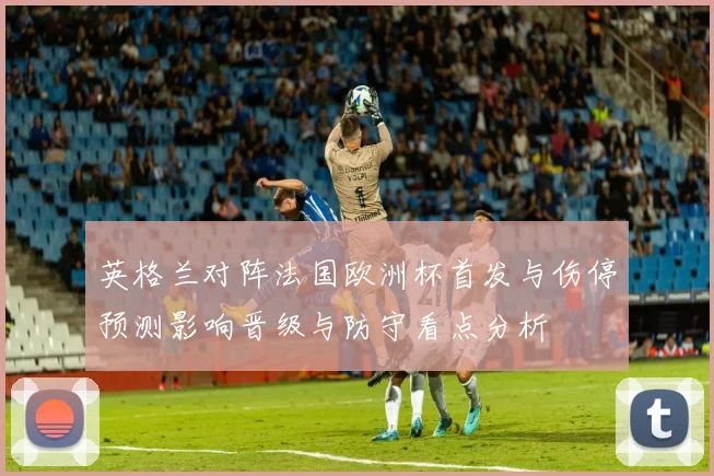 英格兰对阵法国欧洲杯首发与伤停预测影响晋级与防守看点分析