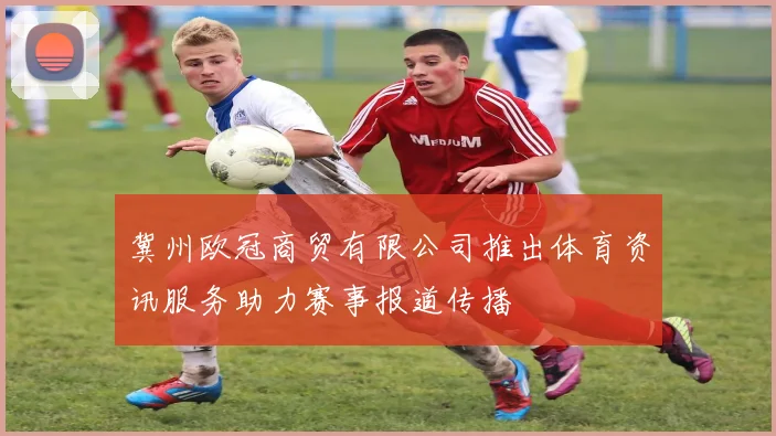 冀州欧冠商贸有限公司推出体育资讯服务助力赛事报道传播