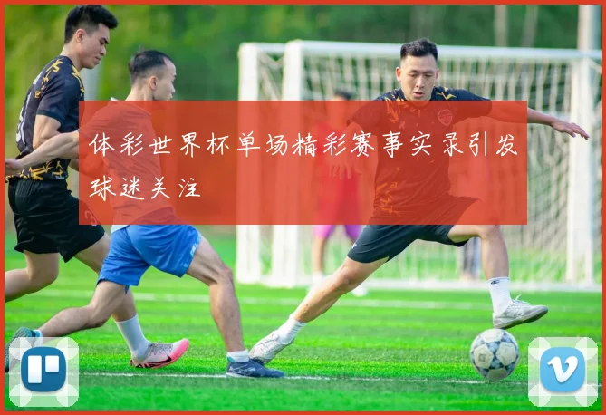 体彩世界杯单场精彩赛事实录引发球迷关注
