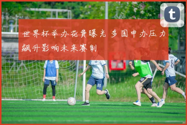 世界杯举办花费曝光 多国申办压力飙升影响未来赛制