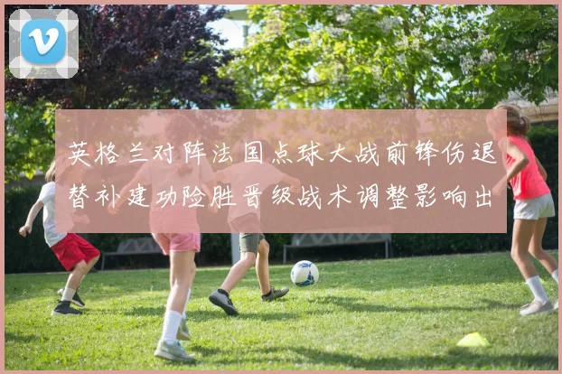 英格兰对阵法国点球大战前锋伤退替补建功险胜晋级战术调整影响出线