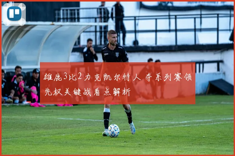雄鹿3比2力克凯尔特人 夺系列赛领先权关键战看点解析
