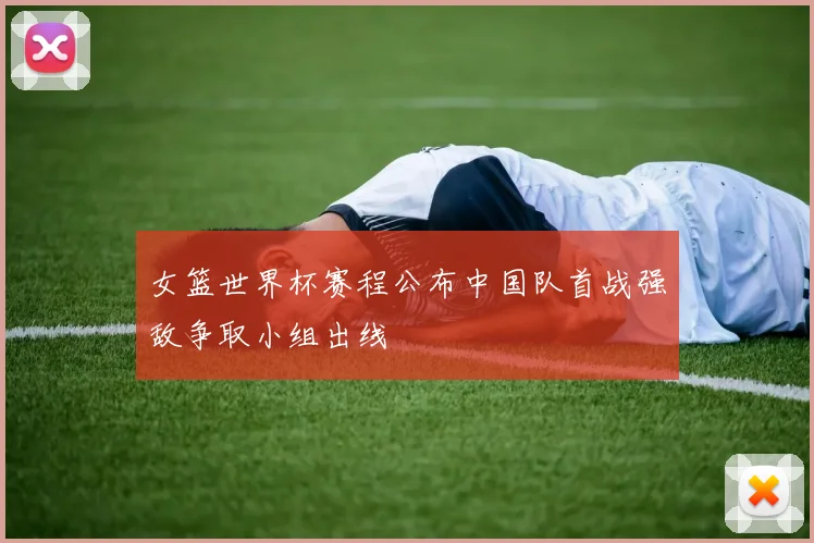 女篮世界杯赛程公布中国队首战强敌争取小组出线