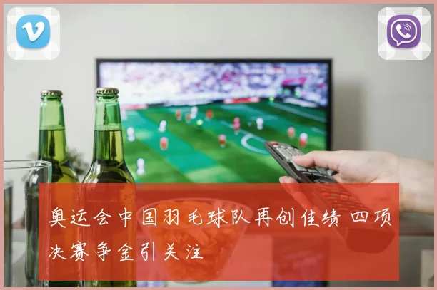 奥运会中国羽毛球队再创佳绩 四项决赛争金引关注