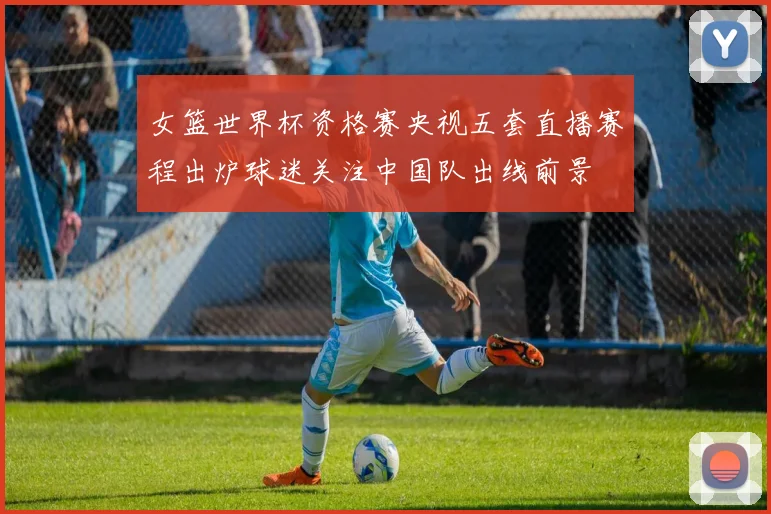 女篮世界杯资格赛央视五套直播赛程出炉球迷关注中国队出线前景