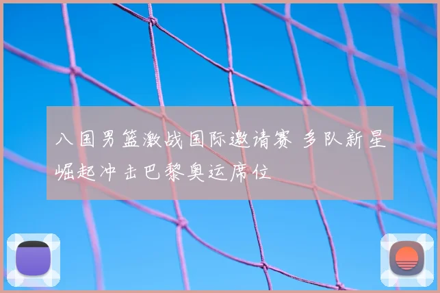 八国男篮激战国际邀请赛 多队新星崛起冲击巴黎奥运席位