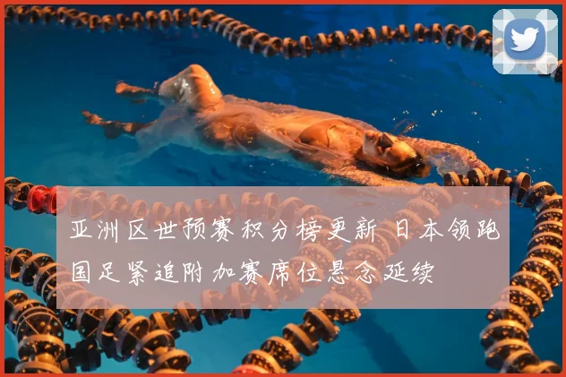 亚洲区世预赛积分榜更新 日本领跑国足紧追附加赛席位悬念延续