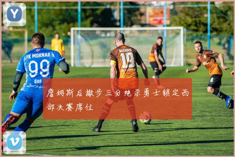 詹姆斯后撤步三分绝杀勇士锁定西部决赛席位