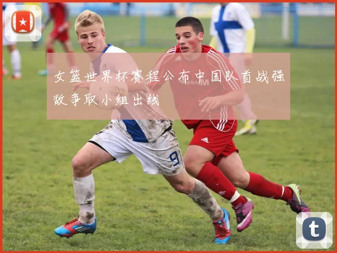 女篮世界杯赛程公布中国队首战强敌争取小组出线