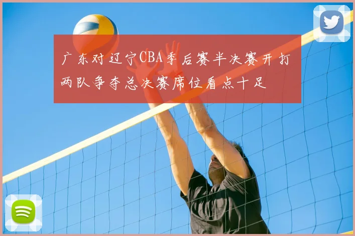 广东对辽宁CBA季后赛半决赛开打 两队争夺总决赛席位看点十足