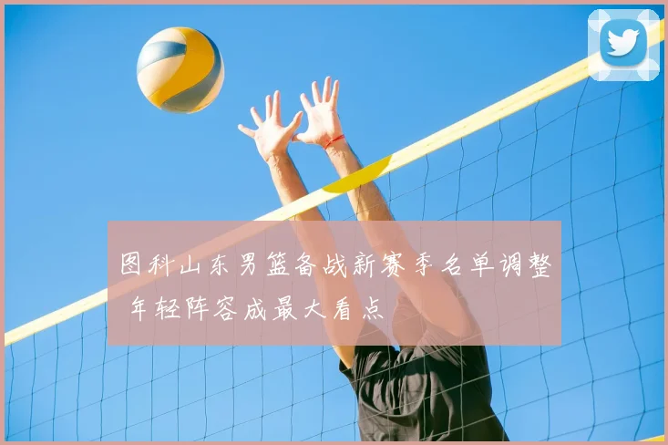 图科山东男篮备战新赛季名单调整 年轻阵容成最大看点