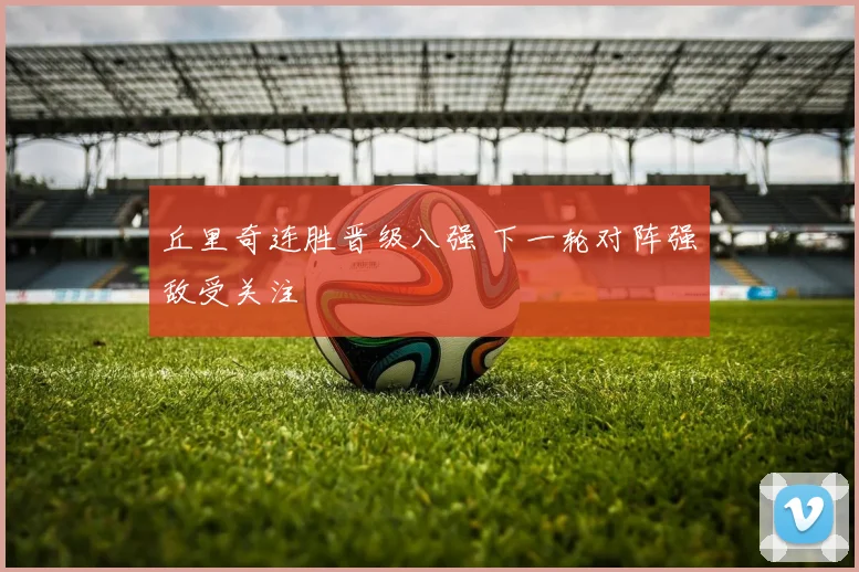 丘里奇连胜晋级八强 下一轮对阵强敌受关注