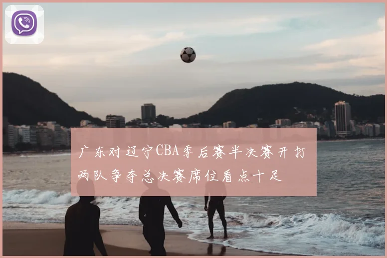 广东对辽宁CBA季后赛半决赛开打 两队争夺总决赛席位看点十足