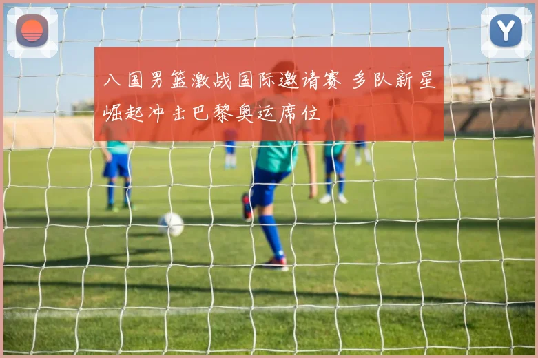 八国男篮激战国际邀请赛 多队新星崛起冲击巴黎奥运席位