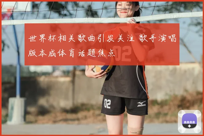 世界杯相关歌曲引发关注 歌手演唱版本成体育话题焦点